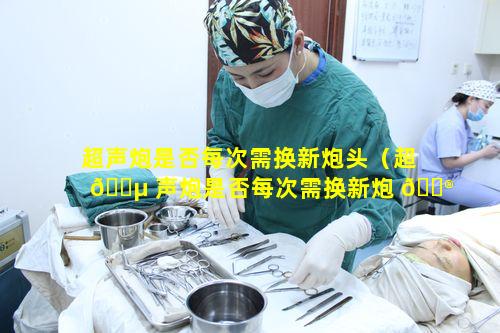 超声炮是否每次需换新炮头（超 🌵 声炮是否每次需换新炮 💮 头呢）